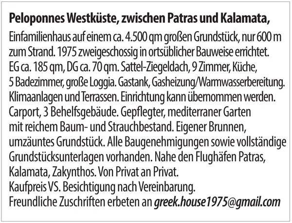 Peloponnes Westküste, zwischen Patras und Kalamata,  Einfamilienhaus auf einem ca. 4500 qm großen Grundstück, nur 600 m zum Strand. 1975 zweigeschossig in ortsüblicher Bauweise errichtet. EG ca. 185 qm, DG ca. 70 qm. Sattel-Ziegeldach, 9 Zimmer, Küche, 5 Badezimmer, große Loggia. Gastank, Gasheizung/Warmwasserbereitung. Klimaanlagen und Terrassen. Einrichtung kann übernommen werden.  Carport, 3 Behelfsgebäude. Gepflegter, mediterraner Garten mit reichem Baum- und Strauchbestand. Eigener Brunnen, umzäuntes Grundstück. Alle Baugenehmigungen sowie vollständige Grundstücksunterlagen vorhanden. Nahe den Flughäfen Patras, Kalamata, Zakynthos. Von Privat an Privat.  Kaufpreis VS. Besichtigung nach Vereinbarung.  Freundliche Zuschriften erbeten an <span class=