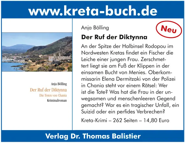 Anja Bölling   Der Ruf der Diktynna An der Spitze der Halbinsel Rodopou im Nordwesten Kretas findet ein Fischer die Leiche einer jungen Frau. Zerschmet tert liegt sie am Fuß der Klippen in der einsamen Bucht von Menies. Oberkom missarin Elena Dermitzaki von der Polizei in Chania steht vor einem Rätsel: Wer ist die Tote? Was hat die Frau in der un wegsamen und menschenleeren Gegend gemacht? War es ein tragischer Unfall, ein Suizid oder ein perfides Verbrechen? Kreta-Krimi – 262 Seiten – 14,80 Euro Verlag Dr. Thomas Balistier