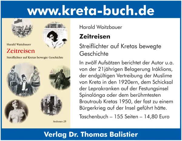 www.kreta-buch.de Harald Waitzbauer Zeitreisen Streiflichter auf Kretas bewegte Geschichte In zwölf Aufsätzen berichtet der Autor u.a. von der 21jährigen Belagerung Iráklions, der endgültigen Vertreibung der Muslime von Kreta in den 1920ern, dem Schicksal der Leprakranken auf der Festungsinsel Spinalónga oder dem berühmtesten Brautraub Kretas 1950, der fast zu einem Bürgerkrieg auf der Insel geführt hätte. Taschenbuch – 155 Seiten – 14,80 Euro Verlag Dr. Thomas Balistier