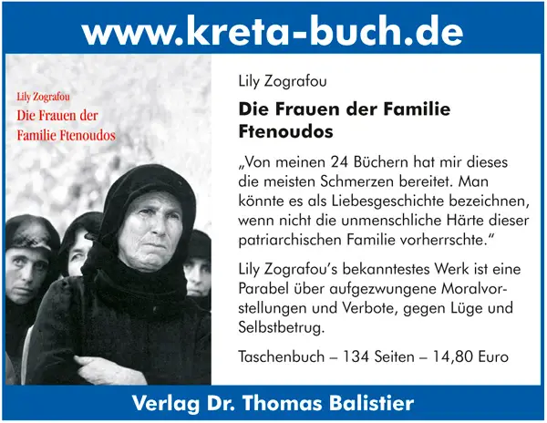 www.kreta-buch.de  Lily Zografou Die Frauen der Familie Ftenoudos „Von meinen 24 Büchern hat mir dieses die meisten Schmerzen bereitet. Man könnte es als Liebesgeschichte bezeichnen, wenn nicht die unmenschliche Härte dieser patriarchischen Familie vorherrschte.“ Lily Zografou’s bekanntestes Werk ist eine Parabel über aufgezwungene Moralvor stellungen und Verbote, gegen Lüge und Selbstbetrug. Taschenbuch – 134 Seiten – 14,80 Euro Verlag Dr. Thomas Balistier