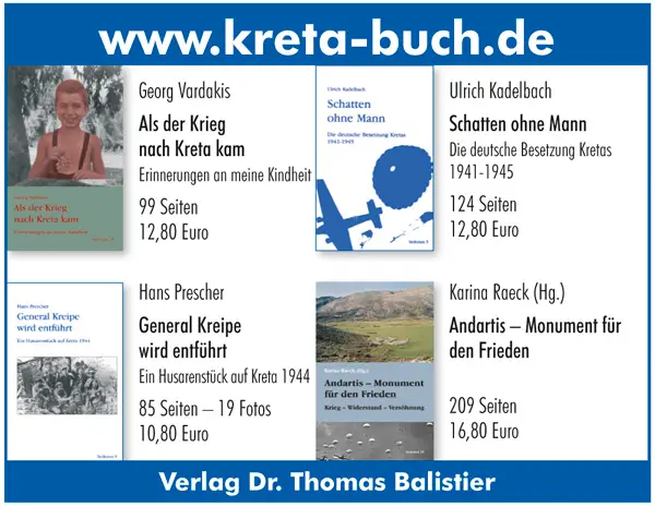 www.kreta-buch.de Georg Vardakis Als der Krieg nach Kreta kam Erinnerungen an meine Kindheit 99 Seiten 12,80 Euro  Ulrich Kadelbach Schatten ohne Mann Die deutsche Besetzung Kretas 1941-1945 124 Seiten 12,80 Euro  Karina Raeck (Hg.) Andartis – Monument für den Frieden 209 Seiten 16,80 Euro Hans Prescher General Kreipe wird entführt Ein Husarenstück auf Kreta 1944 85 Seiten – 19 Fotos 10,80 Euro  Verlag Dr. Thomas Balistier