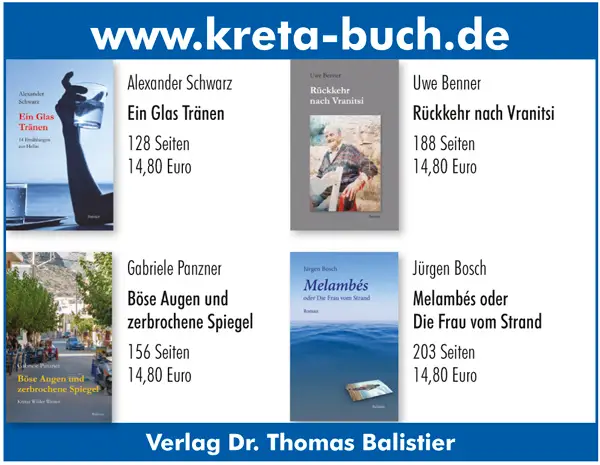 www.kreta-buch.de Alexander Schwarz Ein Glas Tränen 128 Seiten 14,80 Euro Uwe Benner Rückkehr nach Vranitsi 188 Seiten 14,80 Euro Jürgen Bosch Melambés oder Die Frau vom Strand 203 Seiten 14,80 Euro Gabriele Panzner Böse Augen und zerbrochene Spiegel 156 Seiten 14,80 Euro Verlag Dr. Thomas Balistier